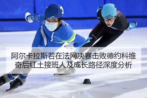 阿尔卡拉斯若在法网决赛击败德约科维奇后红土接班人及成长路径深度分析
